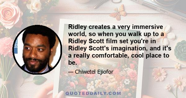 Ridley creates a very immersive world, so when you walk up to a Ridley Scott film set you're in Ridley Scott's imagination, and it's a really comfortable, cool place to be.