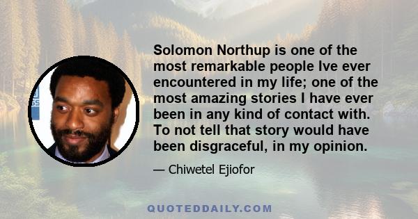 Solomon Northup is one of the most remarkable people Ive ever encountered in my life; one of the most amazing stories I have ever been in any kind of contact with. To not tell that story would have been disgraceful, in