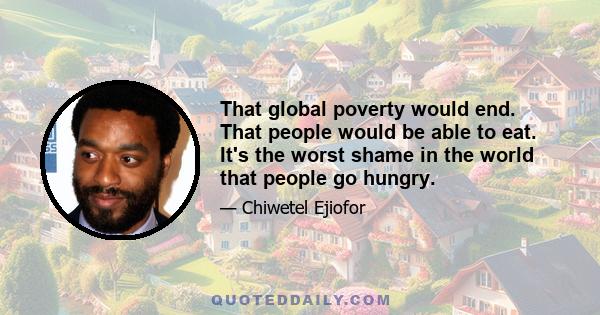 That global poverty would end. That people would be able to eat. It's the worst shame in the world that people go hungry.