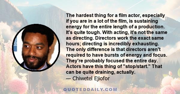 The hardest thing for a film actor, especially if you are in a lot of the film, is sustaining energy for the entire length of a production. It's quite tough. With acting, it's not the same as directing. Directors work