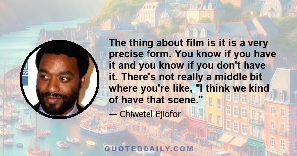 The thing about film is it is a very precise form. You know if you have it and you know if you don't have it. There's not really a middle bit where you're like, I think we kind of have that scene.