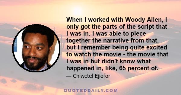 When I worked with Woody Allen, I only got the parts of the script that I was in. I was able to piece together the narrative from that, but I remember being quite excited to watch the movie - the movie that I was in but 