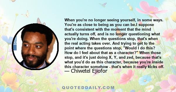 When you're no longer seeing yourself, in some ways. You're as close to being as you can be.I suppose that's consistent with the moment that the mind actually turns off, and is no longer questioning what you're doing.