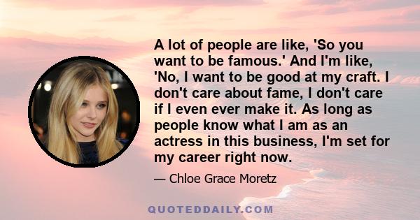 A lot of people are like, 'So you want to be famous.' And I'm like, 'No, I want to be good at my craft. I don't care about fame, I don't care if I even ever make it. As long as people know what I am as an actress in