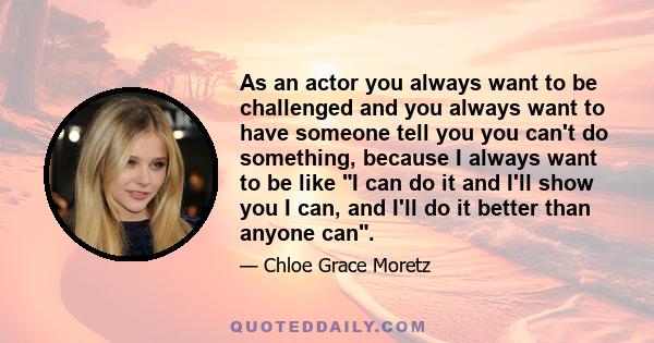 As an actor you always want to be challenged and you always want to have someone tell you you can't do something, because I always want to be like I can do it and I'll show you I can, and I'll do it better than anyone