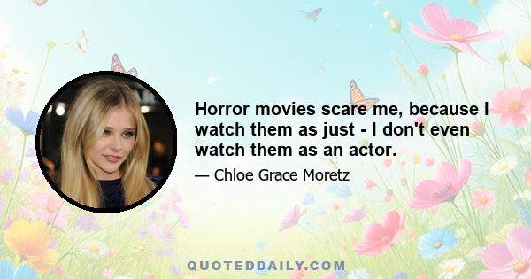 Horror movies scare me, because I watch them as just - I don't even watch them as an actor.