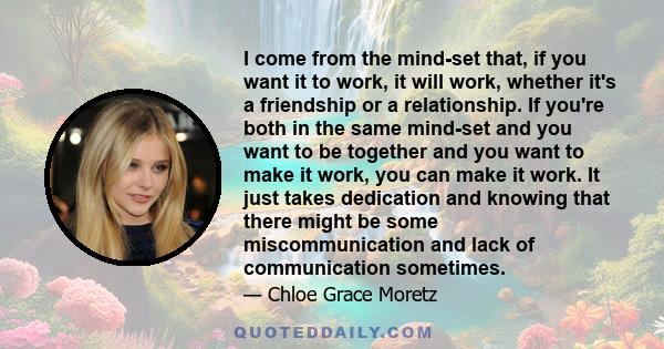 I come from the mind-set that, if you want it to work, it will work, whether it's a friendship or a relationship. If you're both in the same mind-set and you want to be together and you want to make it work, you can