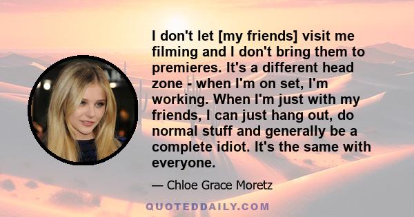 I don't let [my friends] visit me filming and I don't bring them to premieres. It's a different head zone - when I'm on set, I'm working. When I'm just with my friends, I can just hang out, do normal stuff and generally 