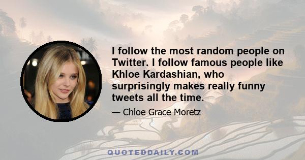 I follow the most random people on Twitter. I follow famous people like Khloe Kardashian, who surprisingly makes really funny tweets all the time.