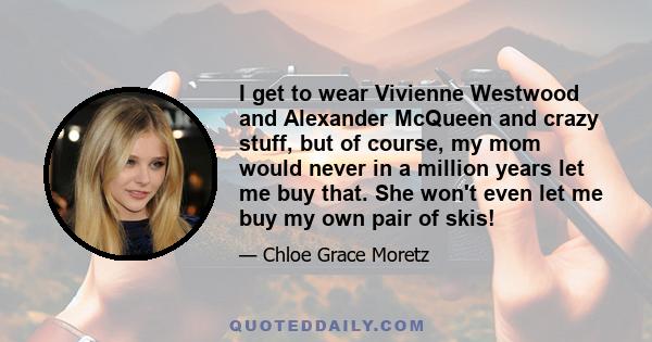 I get to wear Vivienne Westwood and Alexander McQueen and crazy stuff, but of course, my mom would never in a million years let me buy that. She won't even let me buy my own pair of skis!