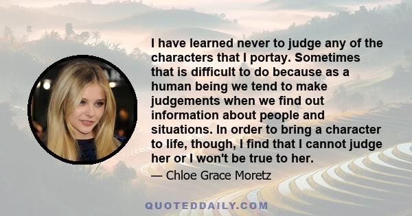 I have learned never to judge any of the characters that I portay. Sometimes that is difficult to do because as a human being we tend to make judgements when we find out information about people and situations. In order 