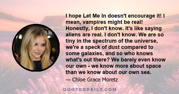 I hope Let Me In doesn't encourage it! I mean, vampires might be real! Honestly, I don't know. It's like saying aliens are real. I don't know. We are so tiny in the spectrum of the universe, we're a speck of dust