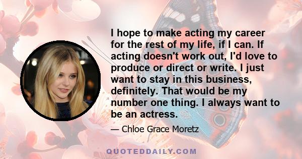 I hope to make acting my career for the rest of my life, if I can. If acting doesn't work out, I'd love to produce or direct or write. I just want to stay in this business, definitely. That would be my number one thing. 