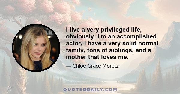 I live a very privileged life, obviously. I'm an accomplished actor, I have a very solid normal family, tons of siblings, and a mother that loves me.