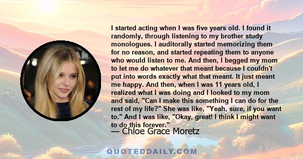 I started acting when I was five years old. I found it randomly, through listening to my brother study monologues. I auditorally started memorizing them for no reason, and started repeating them to anyone who would