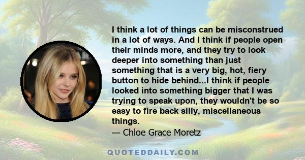 I think a lot of things can be misconstrued in a lot of ways. And I think if people open their minds more, and they try to look deeper into something than just something that is a very big, hot, fiery button to hide