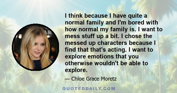 I think because I have quite a normal family and I'm bored with how normal my family is. I want to mess stuff up a bit. I chose the messed up characters because I find that that's acting. I want to explore emotions that 