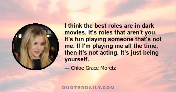 I think the best roles are in dark movies. It's roles that aren't you. It's fun playing someone that's not me. If I'm playing me all the time, then it's not acting. It's just being yourself.