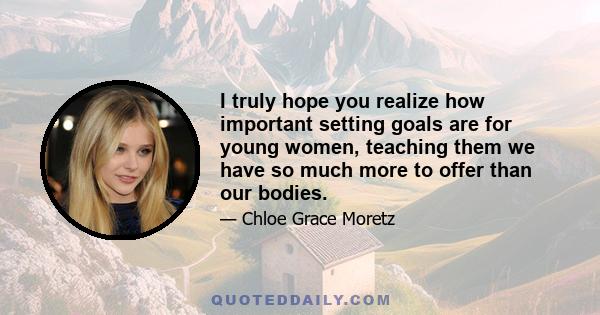 I truly hope you realize how important setting goals are for young women, teaching them we have so much more to offer than our bodies.