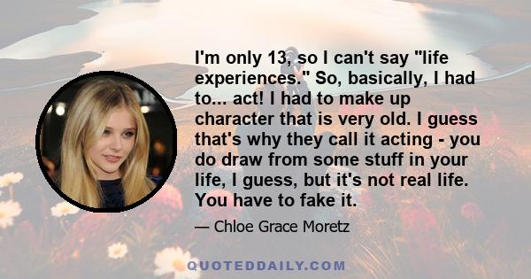 I'm only 13, so I can't say life experiences. So, basically, I had to... act! I had to make up character that is very old. I guess that's why they call it acting - you do draw from some stuff in your life, I guess, but