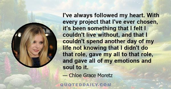 I've always followed my heart. With every project that I've ever chosen, it's been something that I felt I couldn't live without, and that I couldn't spend another day of my life not knowing that I didn't do that role,