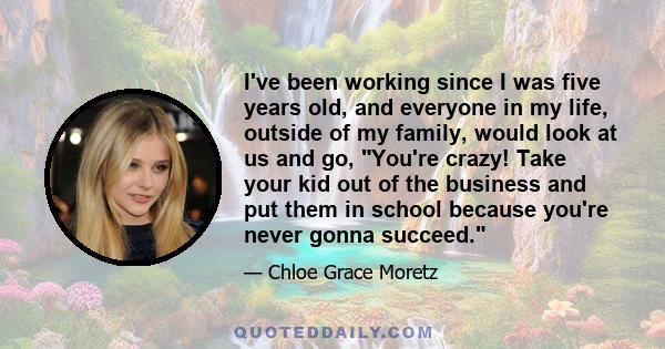 I've been working since I was five years old, and everyone in my life, outside of my family, would look at us and go, You're crazy! Take your kid out of the business and put them in school because you're never gonna