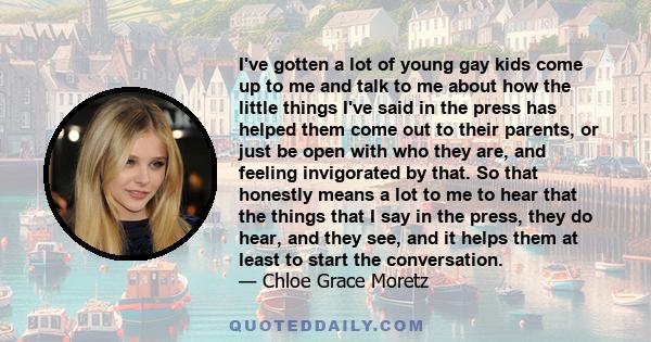 I've gotten a lot of young gay kids come up to me and talk to me about how the little things I've said in the press has helped them come out to their parents, or just be open with who they are, and feeling invigorated