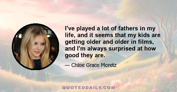 I've played a lot of fathers in my life, and it seems that my kids are getting older and older in films, and I'm always surprised at how good they are.