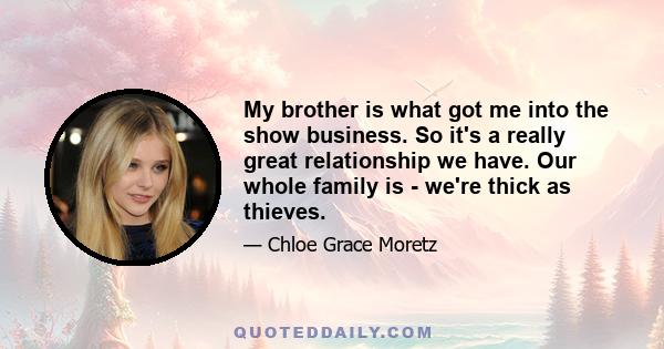 My brother is what got me into the show business. So it's a really great relationship we have. Our whole family is - we're thick as thieves.