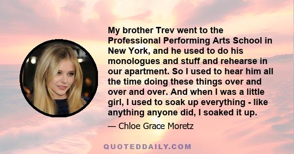 My brother Trev went to the Professional Performing Arts School in New York, and he used to do his monologues and stuff and rehearse in our apartment. So I used to hear him all the time doing these things over and over