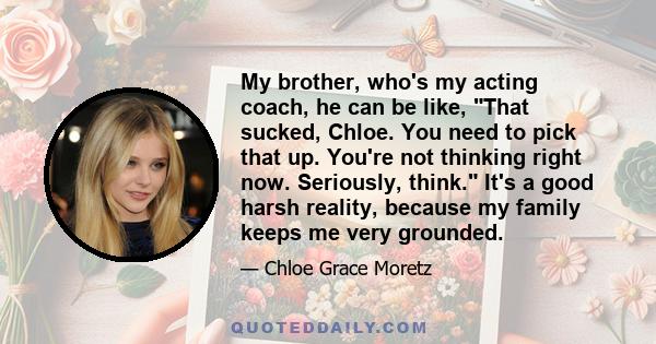 My brother, who's my acting coach, he can be like, That sucked, Chloe. You need to pick that up. You're not thinking right now. Seriously, think. It's a good harsh reality, because my family keeps me very grounded.