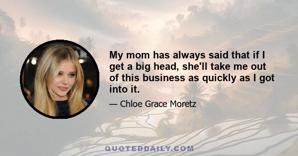 My mom has always said that if I get a big head, she'll take me out of this business as quickly as I got into it.