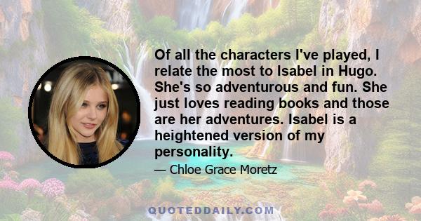 Of all the characters I've played, I relate the most to Isabel in Hugo. She's so adventurous and fun. She just loves reading books and those are her adventures. Isabel is a heightened version of my personality.