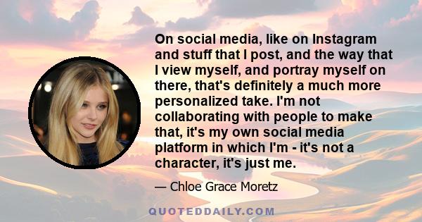 On social media, like on Instagram and stuff that I post, and the way that I view myself, and portray myself on there, that's definitely a much more personalized take. I'm not collaborating with people to make that,