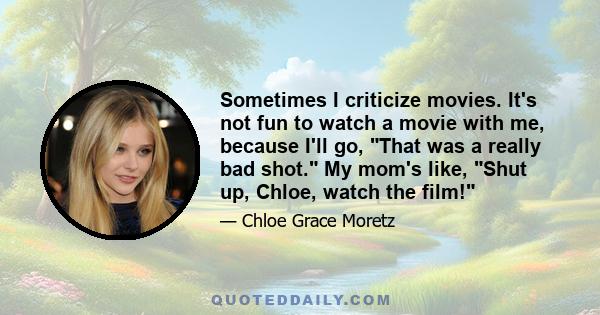 Sometimes I criticize movies. It's not fun to watch a movie with me, because I'll go, That was a really bad shot. My mom's like, Shut up, Chloe, watch the film!