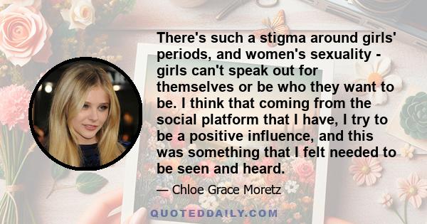 There's such a stigma around girls' periods, and women's sexuality - girls can't speak out for themselves or be who they want to be. I think that coming from the social platform that I have, I try to be a positive