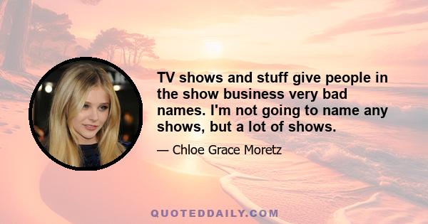 TV shows and stuff give people in the show business very bad names. I'm not going to name any shows, but a lot of shows.