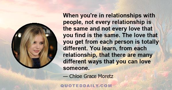 When you're in relationships with people, not every relationship is the same and not every love that you find is the same. The love that you get from each person is totally different. You learn, from each relationship,