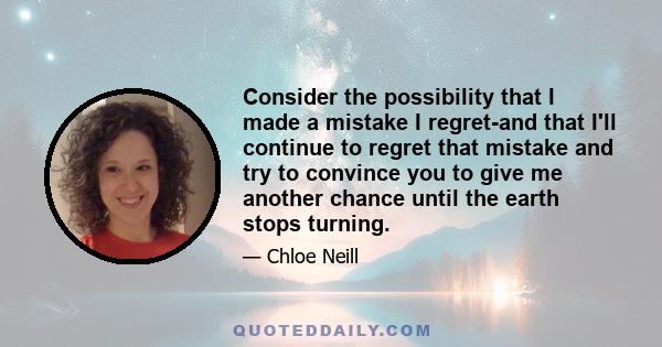 Consider the possibility that I made a mistake I regret-and that I'll continue to regret that mistake and try to convince you to give me another chance until the earth stops turning.