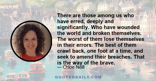 There are those among us who have erred, deeply and significantly. Who have wounded the world and broken themselves. The worst of them lose themselves in their errors. The best of them crawl back, one foot at a time,