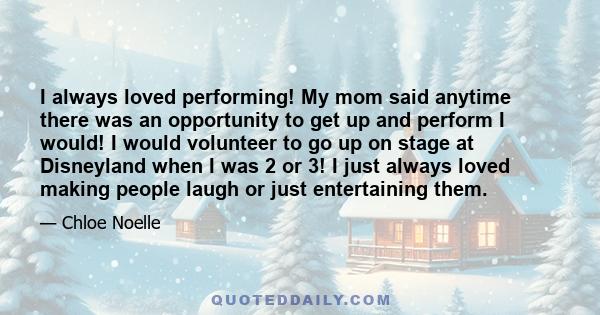 I always loved performing! My mom said anytime there was an opportunity to get up and perform I would! I would volunteer to go up on stage at Disneyland when I was 2 or 3! I just always loved making people laugh or just 