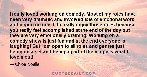 I really loved working on comedy. Most of my roles have been very dramatic and involved lots of emotional work and crying on cue. I do really enjoy those roles because you really feel accomplished at the end of the day