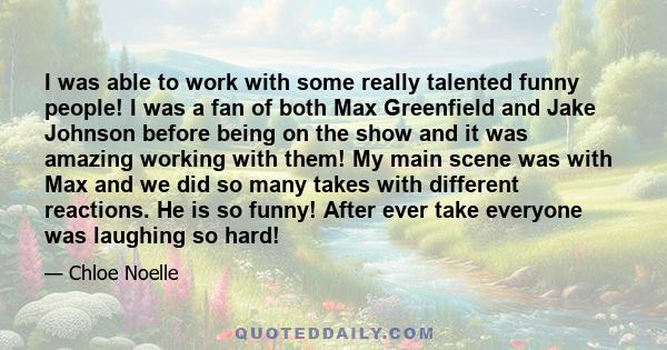 I was able to work with some really talented funny people! I was a fan of both Max Greenfield and Jake Johnson before being on the show and it was amazing working with them! My main scene was with Max and we did so many 