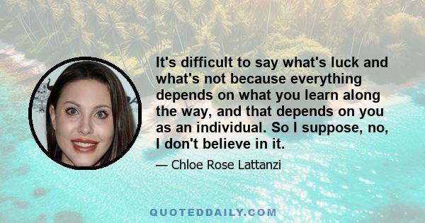 It's difficult to say what's luck and what's not because everything depends on what you learn along the way, and that depends on you as an individual. So I suppose, no, I don't believe in it.