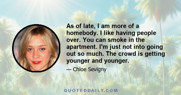 As of late, I am more of a homebody. I like having people over. You can smoke in the apartment. I'm just not into going out so much. The crowd is getting younger and younger.