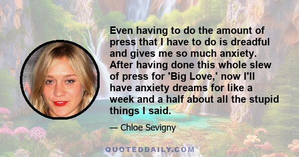 Even having to do the amount of press that I have to do is dreadful and gives me so much anxiety. After having done this whole slew of press for 'Big Love,' now I'll have anxiety dreams for like a week and a half about