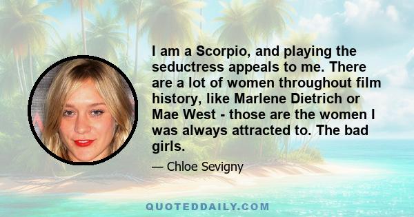 I am a Scorpio, and playing the seductress appeals to me. There are a lot of women throughout film history, like Marlene Dietrich or Mae West - those are the women I was always attracted to. The bad girls.