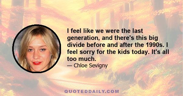 I feel like we were the last generation, and there's this big divide before and after the 1990s. I feel sorry for the kids today. It's all too much.