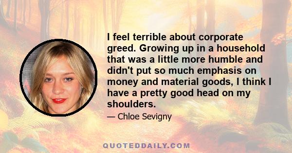 I feel terrible about corporate greed. Growing up in a household that was a little more humble and didn't put so much emphasis on money and material goods, I think I have a pretty good head on my shoulders.