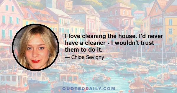 I love cleaning the house. I'd never have a cleaner - I wouldn't trust them to do it.